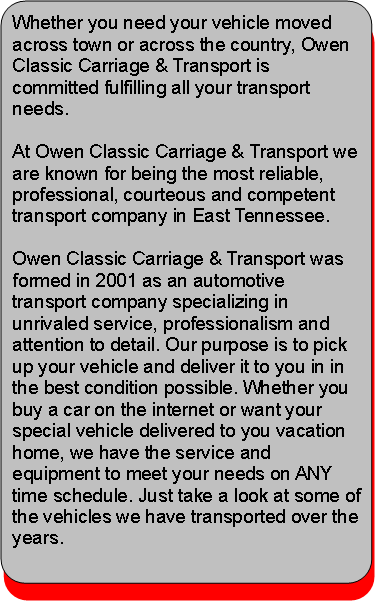 Rounded Rectangle: Whether you need your vehicle moved across town or across the country, Owen Classic Carriage & Transport is committed fulfilling all your transport needs.At Owen Classic Carriage & Transport we are known for being the most reliable, professional, courteous and competent transport company in East Tennessee. Owen Classic Carriage & Transport was formed in 2001 as an automotive transport company specializing in unrivaled service, professionalism and attention to detail. Our purpose is to pick up your vehicle and deliver it to you in in the best condition possible. Whether you buy a car on the internet or want your special vehicle delivered to you vacation home, we have the service and equipment to meet your needs on ANY time schedule. Just take a look at some of the vehicles we have transported over the years.
